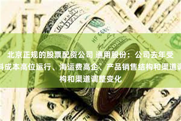 北京正规的股票配资公司 通用股份：公司去年受到原材料成本高位运行、海运费高企、产品销售结构和渠道调整变化