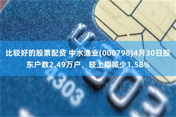 比较好的股票配资 中水渔业(000798)4月30日股东户数2.49万户，较上期减少1.58%