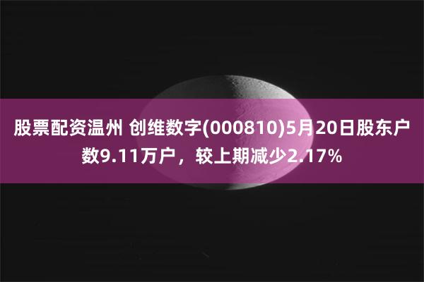 股票配资温州 创维数字(000810)5月20日股东户数9.11万户，较上期减少2.17%