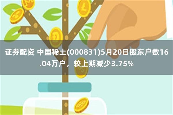 证劵配资 中国稀土(000831)5月20日股东户数16.04万户，较上期减少3.75%
