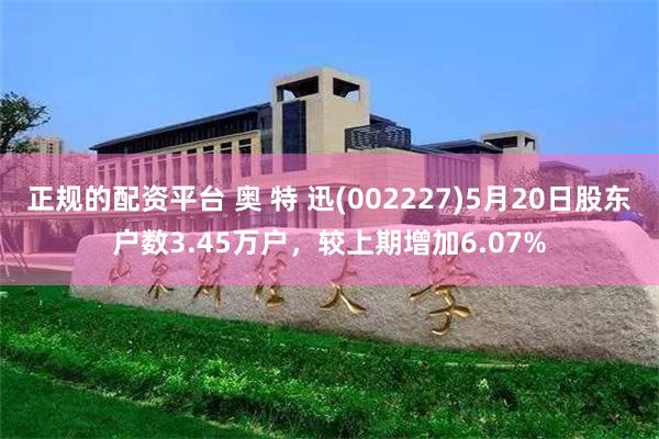 正规的配资平台 奥 特 迅(002227)5月20日股东户数3.45万户，较上期增加6.07%