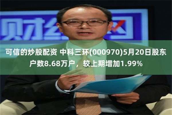 可信的炒股配资 中科三环(000970)5月20日股东户数8.68万户，较上期增加1.99%