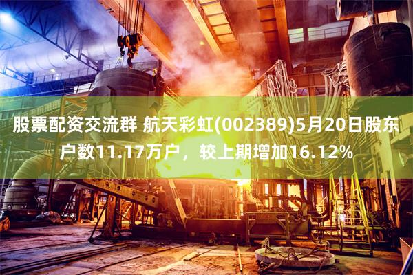 股票配资交流群 航天彩虹(002389)5月20日股东户数11.17万户，较上期增加16.12%