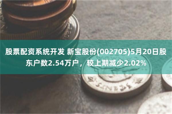 股票配资系统开发 新宝股份(002705)5月20日股东户数2.54万户，较上期减少2.02%