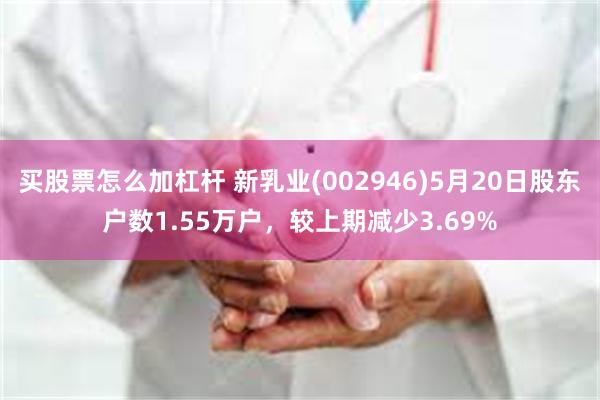 买股票怎么加杠杆 新乳业(002946)5月20日股东户数1.55万户，较上期减少3.69%