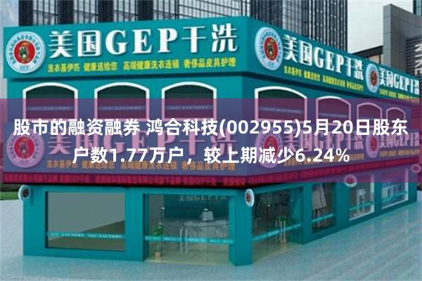 股市的融资融券 鸿合科技(002955)5月20日股东户数1.77万户，较上期减少6.24%