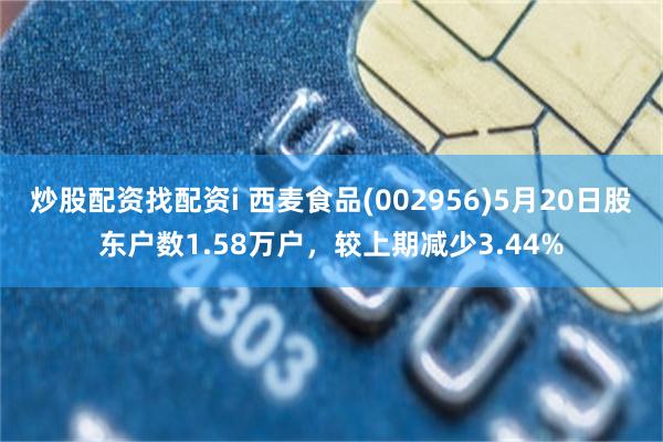 炒股配资找配资i 西麦食品(002956)5月20日股东户数1.58万户，较上期减少3.44%