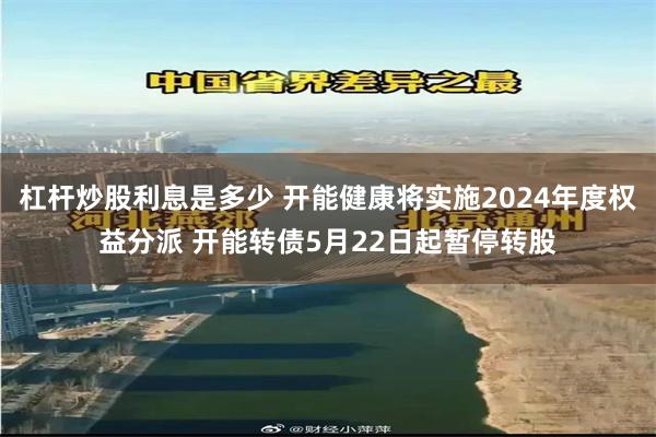 杠杆炒股利息是多少 开能健康将实施2024年度权益分派 开能转债5月22日起暂停转股