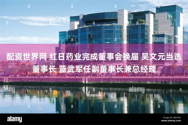 配资世界网 红日药业完成董事会换届 吴文元当选董事长 蓝武军任副董事长兼总经理