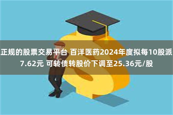 正规的股票交易平台 百洋医药2024年度拟每10股派7.62元 可转债转股价下调至25.36元/股