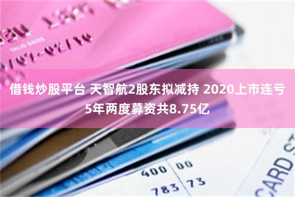 借钱炒股平台 天智航2股东拟减持 2020上市连亏5年两度募资共8.75亿