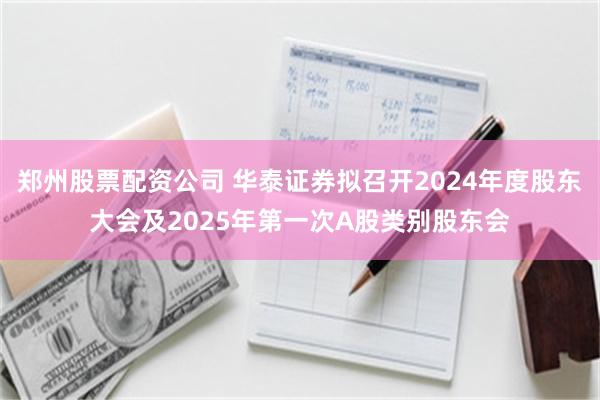 郑州股票配资公司 华泰证券拟召开2024年度股东大会及2025年第一次A股类别股东会