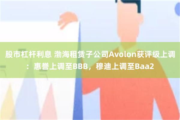 股市杠杆利息 渤海租赁子公司Avolon获评级上调：惠誉上调至BBB，穆迪上调至Baa2