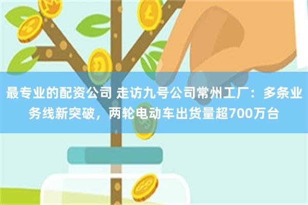最专业的配资公司 走访九号公司常州工厂：多条业务线新突破，两轮电动车出货量超700万台