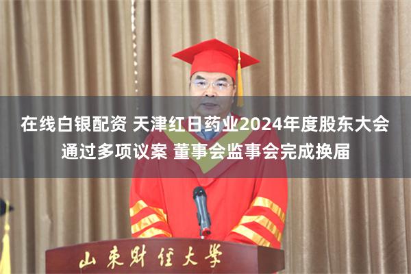 在线白银配资 天津红日药业2024年度股东大会通过多项议案 董事会监事会完成换届