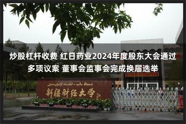 炒股杠杆收费 红日药业2024年度股东大会通过多项议案 董事会监事会完成换届选举