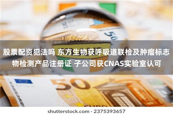 股票配资犯法吗 东方生物获呼吸道联检及肿瘤标志物检测产品注册证 子公司获CNAS实验室认可