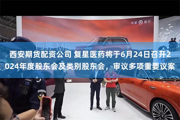 西安期货配资公司 复星医药将于6月24日召开2024年度股东会及类别股东会，审议多项重要议案