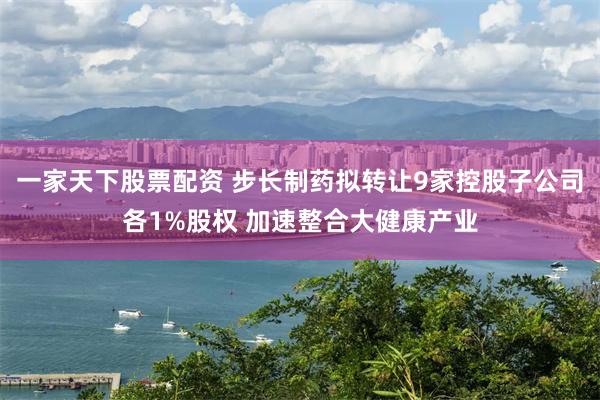 一家天下股票配资 步长制药拟转让9家控股子公司各1%股权 加速整合大健康产业