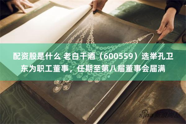 配资股是什么 老白干酒（600559）选举孔卫东为职工董事，任期至第八届董事会届满