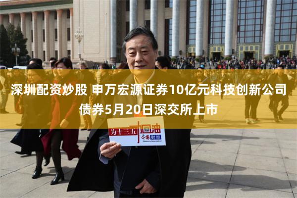 深圳配资炒股 申万宏源证券10亿元科技创新公司债券5月20日深交所上市