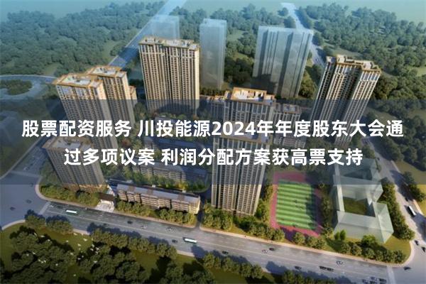 股票配资服务 川投能源2024年年度股东大会通过多项议案 利润分配方案获高票支持