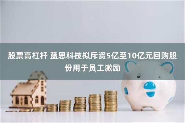 股票高杠杆 蓝思科技拟斥资5亿至10亿元回购股份用于员工激励