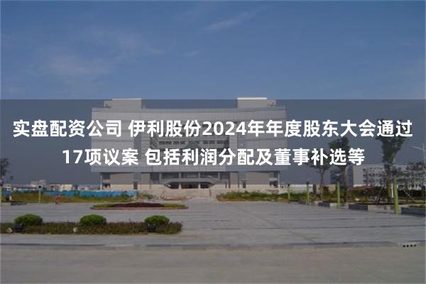 实盘配资公司 伊利股份2024年年度股东大会通过17项议案 包括利润分配及董事补选等