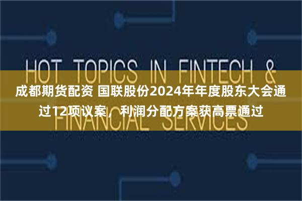 成都期货配资 国联股份2024年年度股东大会通过12项议案，利润分配方案获高票通过