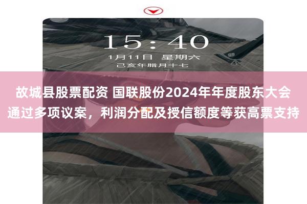 故城县股票配资 国联股份2024年年度股东大会通过多项议案，利润分配及授信额度等获高票支持