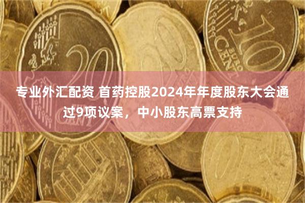 专业外汇配资 首药控股2024年年度股东大会通过9项议案，中小股东高票支持