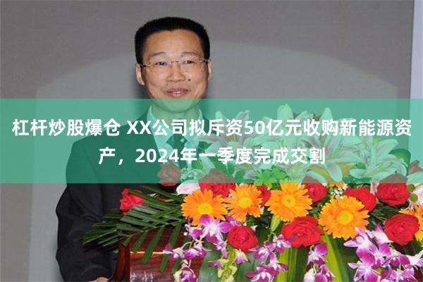 杠杆炒股爆仓 XX公司拟斥资50亿元收购新能源资产，2024年一季度完成交割