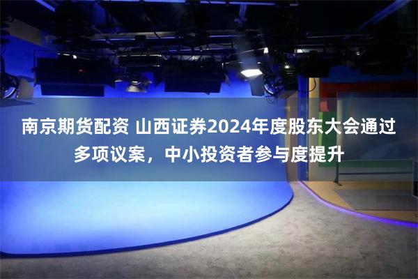 南京期货配资 山西证券2024年度股东大会通过多项议案，中小投资者参与度提升