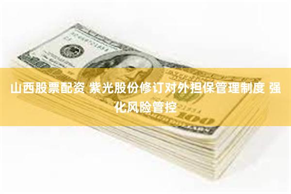 山西股票配资 紫光股份修订对外担保管理制度 强化风险管控