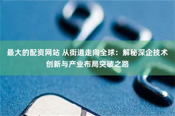 最大的配资网站 从街道走向全球：解秘深企技术创新与产业布局突破之路