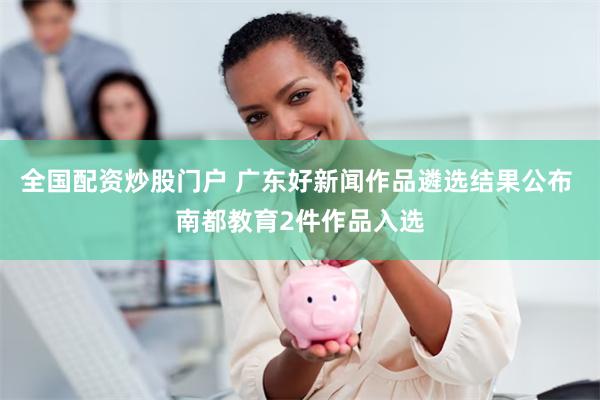 全国配资炒股门户 广东好新闻作品遴选结果公布 南都教育2件作品入选