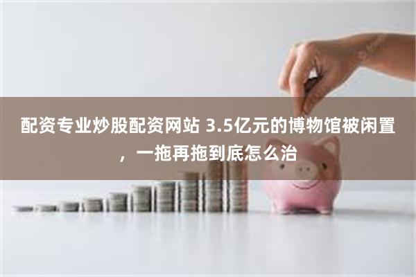 配资专业炒股配资网站 3.5亿元的博物馆被闲置，一拖再拖到底怎么治