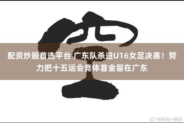 配资炒股首选平台 广东队杀进U16女足决赛！努力把十五运会竞体首金留在广东