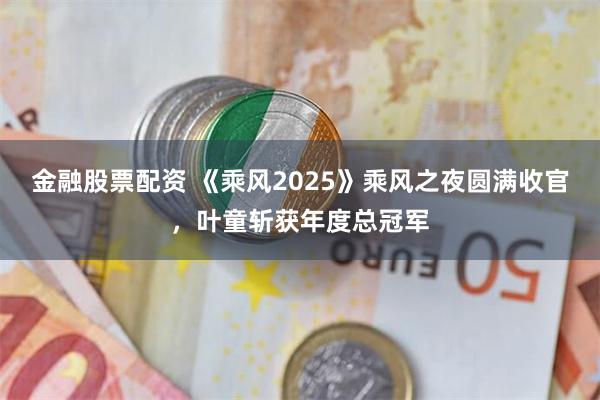 金融股票配资 《乘风2025》乘风之夜圆满收官，叶童斩获年度总冠军