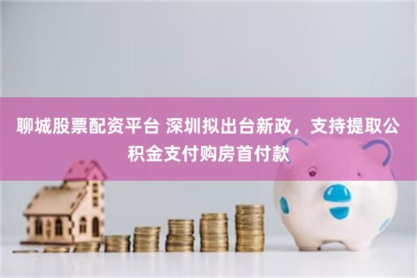 聊城股票配资平台 深圳拟出台新政，支持提取公积金支付购房首付款