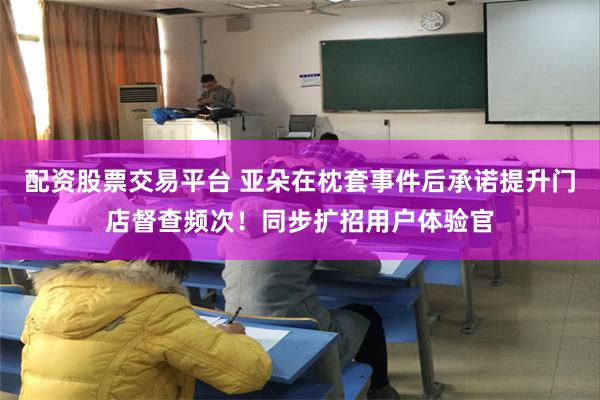 配资股票交易平台 亚朵在枕套事件后承诺提升门店督查频次！同步扩招用户体验官