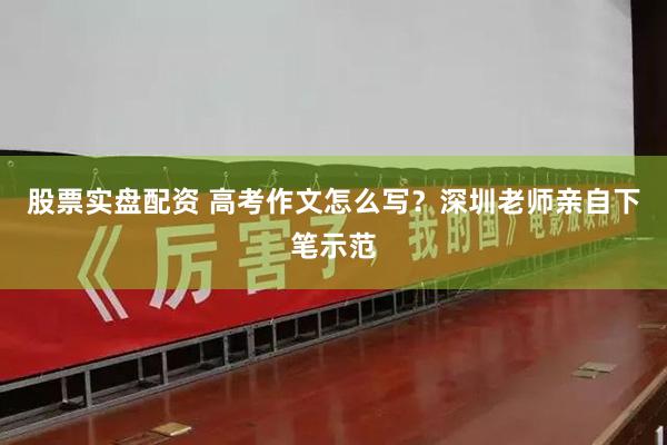 股票实盘配资 高考作文怎么写？深圳老师亲自下笔示范