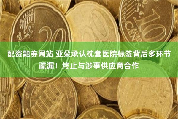 配资融券网站 亚朵承认枕套医院标签背后多环节疏漏！终止与涉事供应商合作