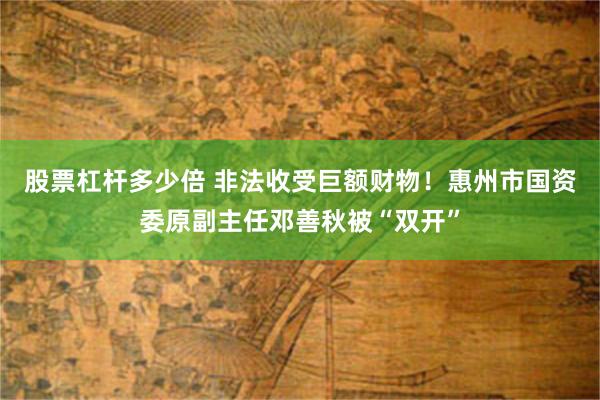 股票杠杆多少倍 非法收受巨额财物！惠州市国资委原副主任邓善秋被“双开”