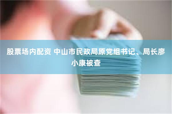 股票场内配资 中山市民政局原党组书记、局长廖小康被查