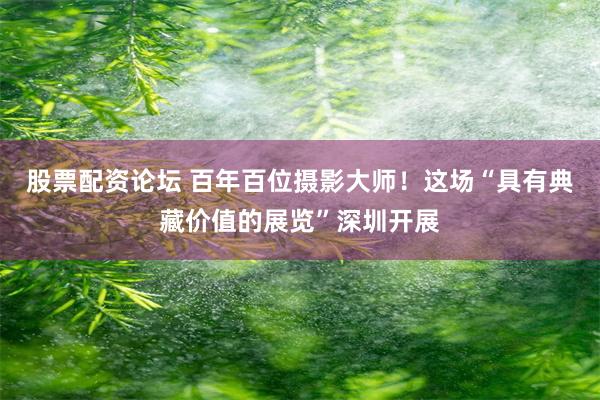 股票配资论坛 百年百位摄影大师！这场“具有典藏价值的展览”深圳开展