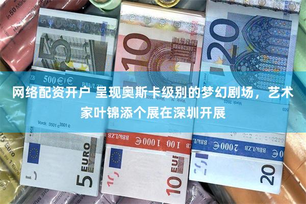 网络配资开户 呈现奥斯卡级别的梦幻剧场，艺术家叶锦添个展在深圳开展