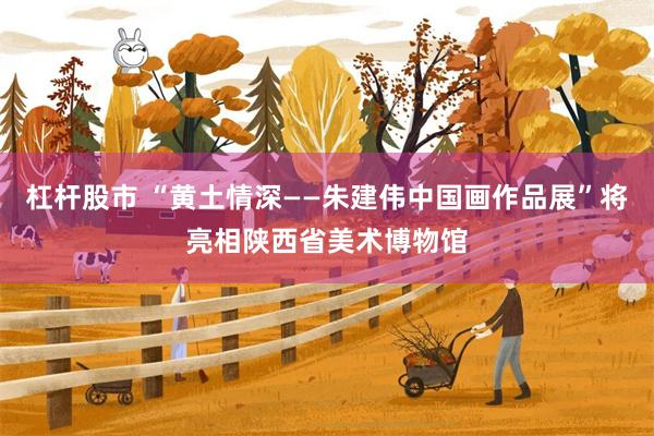 杠杆股市 “黄土情深——朱建伟中国画作品展”将亮相陕西省美术博物馆