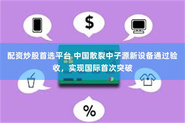 配资炒股首选平台 中国散裂中子源新设备通过验收，实现国际首次突破