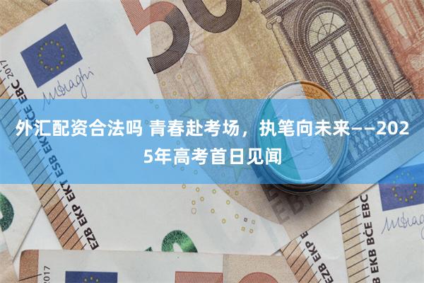 外汇配资合法吗 青春赴考场，执笔向未来——2025年高考首日见闻